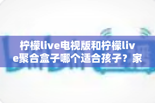 柠檬live电视版和柠檬live聚合盒子哪个适合孩子?家长必读的全维度对比与实用选购指南 柠檬live电视版和柠檬live聚合盒子哪个适合孩子?家长必读的全维度对比与实用选购指南