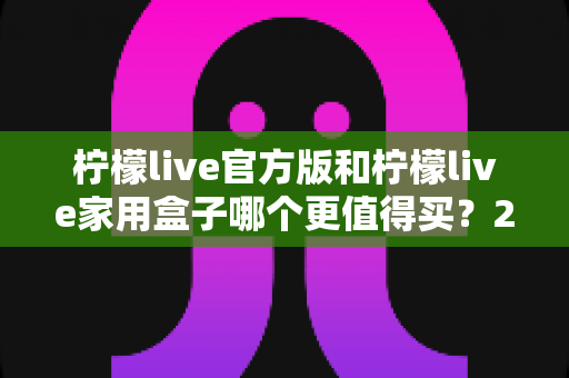 柠檬live官方版和柠檬live家用盒子哪个更值得买？2025年超全选购对比指南，看完不踩坑