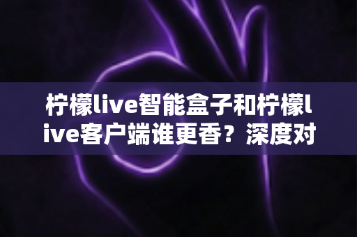 柠檬live智能盒子和柠檬live客户端谁更香?深度对比帮你找到最适合的观影方案 柠檬live智能盒子和柠檬live客户端谁更香?深度对比帮你找到最适合的观影方案
