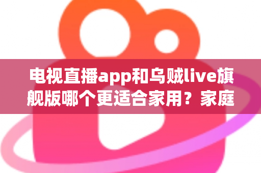 电视直播app和乌贼live旗舰版哪个更适合家用？家庭大屏观影方案深度对比与实用选购指南