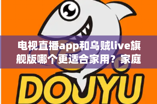 电视直播app和乌贼live旗舰版哪个更适合家用？家庭大屏观影方案深度对比与实用选购指南