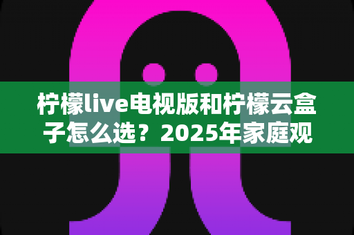 柠檬live电视版和柠檬云盒子怎么选?2025年家庭观影设备选购避坑指南全解析 柠檬live电视版和柠檬云盒子怎么选?2025年家庭观影设备选购避坑指南全解析