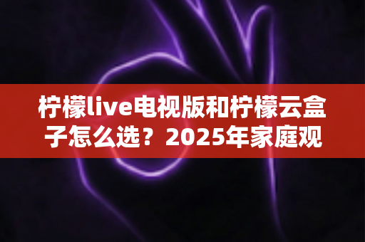 柠檬live电视版和柠檬云盒子怎么选?2025年家庭观影设备选购避坑指南全解析 柠檬live电视版和柠檬云盒子怎么选?2025年家庭观影设备选购避坑指南全解析