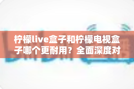 柠檬live盒子和柠檬电视盒子哪个更耐用？全面深度对比测评，帮您选购经久耐用的电视盒子