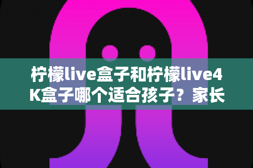柠檬live盒子和柠檬live4K盒子哪个适合孩子？家长选购前的完整对比指南