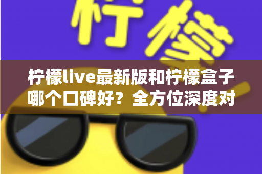 柠檬live最新版和柠檬盒子哪个口碑好？全方位深度对比测评助你选出心仪应用