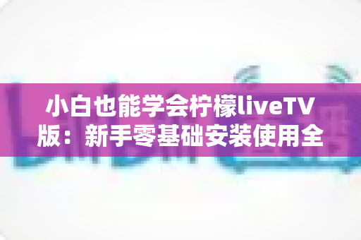 小白也能学会柠檬liveTV版:新手零基础安装使用全攻略,手把手教你轻松上手 小白也能学会柠檬liveTV版:新手零基础安装使用全攻略,手把手教你轻松上手