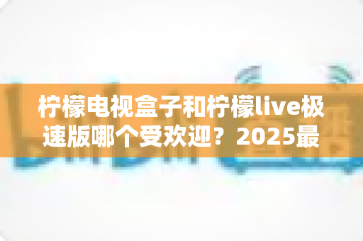 柠檬电视盒子和柠檬live极速版哪个受欢迎?2025最全对比测评与选购指南 柠檬电视盒子和柠檬live极速版哪个受欢迎?2025最全对比测评与选购指南
