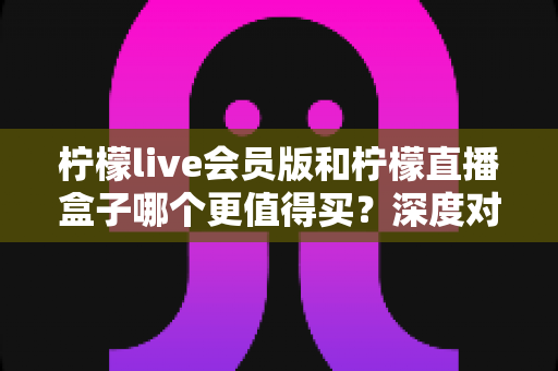 柠檬live会员版和柠檬直播盒子哪个更值得买?深度对比帮你选对不踩坑 柠檬live会员版和柠檬直播盒子哪个更值得买?深度对比帮你选对不踩坑