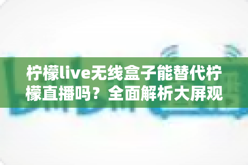 柠檬live无线盒子能替代柠檬直播吗?全面解析大屏观影新选择 柠檬live无线盒子能替代柠檬直播吗?全面解析大屏观影新选择