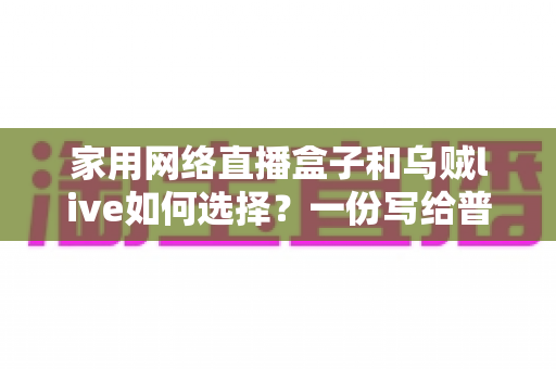 家用网络直播盒子和乌贼live如何选择？一份写给普通家庭的实用选购指南