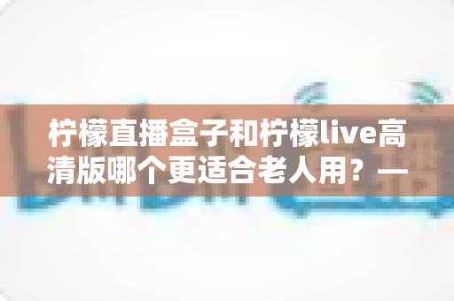 柠檬直播盒子和柠檬live高清版哪个更适合老人用？——写给子女的孝心选购全指南