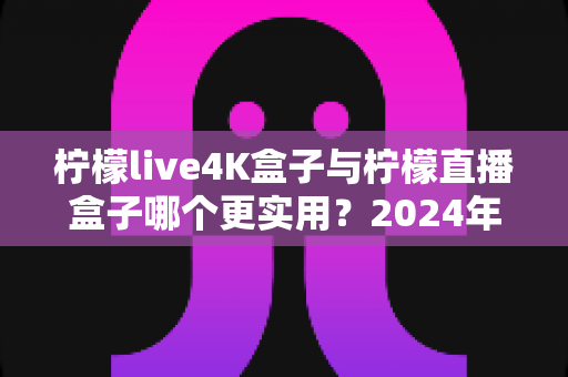 柠檬live4K盒子与柠檬直播盒子哪个更实用？2024年选购指南全面对比，帮你找到最适合自己的电视盒子