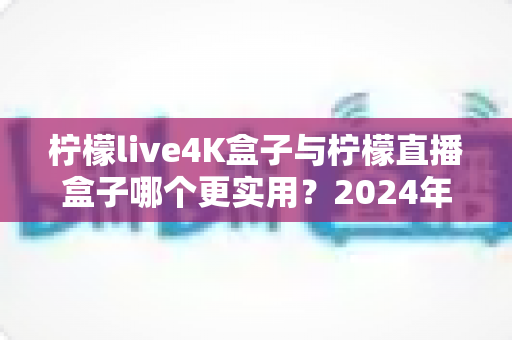 柠檬live4K盒子与柠檬直播盒子哪个更实用？2024年选购指南全面对比，帮你找到最适合自己的电视盒子