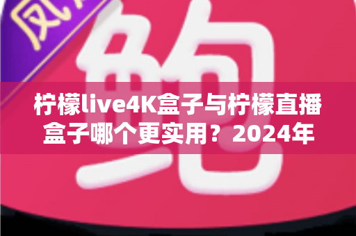 柠檬live4K盒子与柠檬直播盒子哪个更实用？2024年选购指南全面对比，帮你找到最适合自己的电视盒子