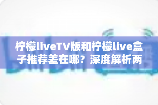 柠檬liveTV版和柠檬live盒子推荐差在哪?深度解析两大版本的核心区别与选择指南 柠檬liveTV版和柠檬live盒子推荐差在哪?深度解析两大版本的核心区别与选择指南