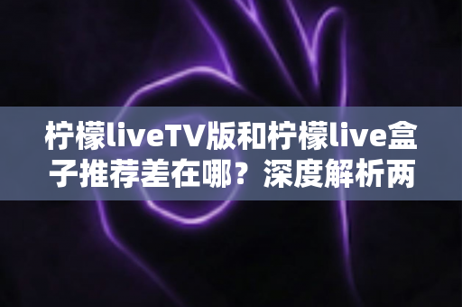 柠檬liveTV版和柠檬live盒子推荐差在哪?深度解析两大版本的核心区别与选择指南 柠檬liveTV版和柠檬live盒子推荐差在哪?深度解析两大版本的核心区别与选择指南