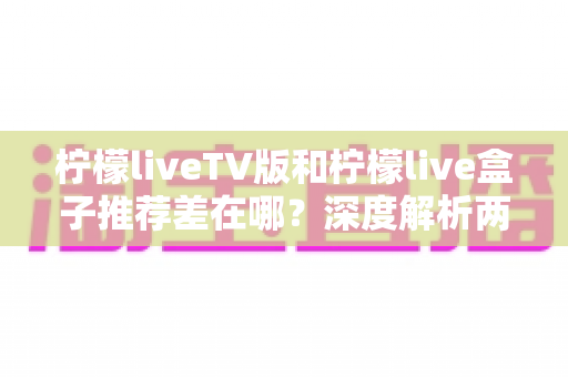 柠檬liveTV版和柠檬live盒子推荐差在哪?深度解析两大版本的核心区别与选择指南 柠檬liveTV版和柠檬live盒子推荐差在哪?深度解析两大版本的核心区别与选择指南
