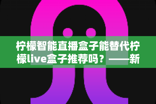 柠檬智能直播盒子能替代柠檬live盒子推荐吗?——新老两代直播盒子深度对比与选购指南 柠檬智能直播盒子能替代柠檬live盒子推荐吗?——新老两代直播盒子深度对比与选购指南