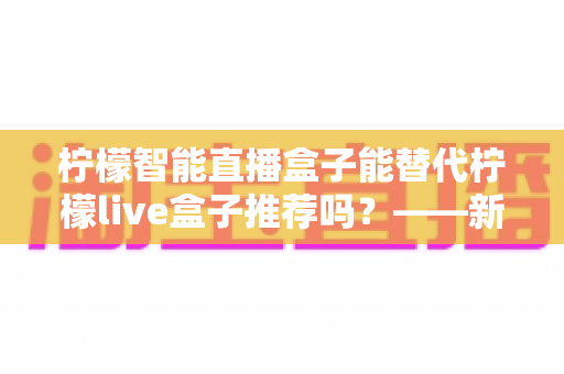 柠檬智能直播盒子能替代柠檬live盒子推荐吗?——新老两代直播盒子深度对比与选购指南 柠檬智能直播盒子能替代柠檬live盒子推荐吗?——新老两代直播盒子深度对比与选购指南