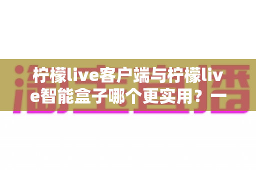 柠檬live客户端与柠檬live智能盒子哪个更实用?一文读懂两者差异与选购指南 柠檬live客户端与柠檬live智能盒子哪个更实用?一文读懂两者差异与选购指南