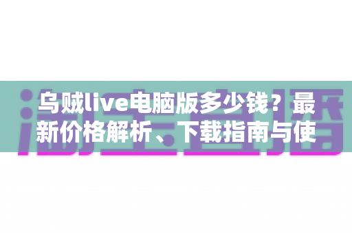 乌贼live电脑版多少钱？最新价格解析、下载指南与使用攻略一文看懂