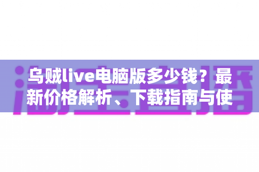 乌贼live电脑版多少钱？最新价格解析、下载指南与使用攻略一文看懂