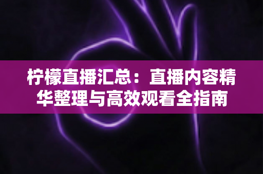 柠檬直播汇总:直播内容精华整理与高效观看全指南 柠檬直播汇总:直播内容精华整理与高效观看全指南