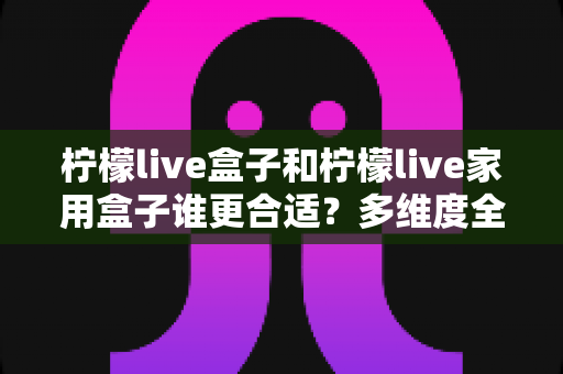 柠檬live盒子和柠檬live家用盒子谁更合适?多维度全面对比帮你选对不选贵 柠檬live盒子和柠檬live家用盒子谁更合适?多维度全面对比帮你选对不选贵