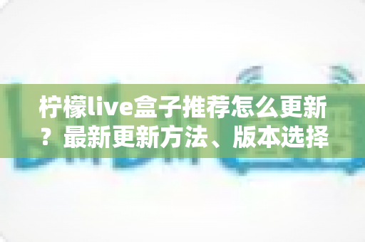 柠檬live盒子推荐怎么更新?最新更新方法、版本选择与常见问题全解析 柠檬live盒子推荐怎么更新?最新更新方法、版本选择与常见问题全解析