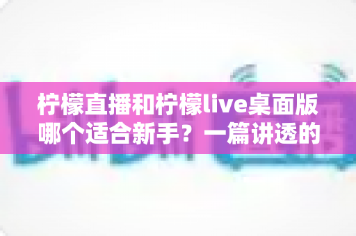 柠檬直播和柠檬live桌面版哪个适合新手?一篇讲透的新手选择与入门指南 柠檬直播和柠檬live桌面版哪个适合新手?一篇讲透的新手选择与入门指南