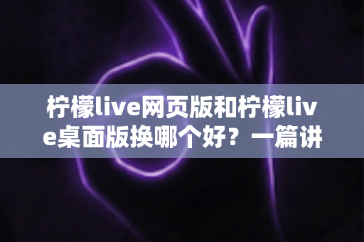 柠檬live网页版和柠檬live桌面版换哪个好?一篇讲透两种版本的深度对比指南 柠檬live网页版和柠檬live桌面版换哪个好?一篇讲透两种版本的深度对比指南