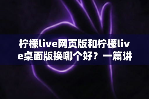 柠檬live网页版和柠檬live桌面版换哪个好?一篇讲透两种版本的深度对比指南 柠檬live网页版和柠檬live桌面版换哪个好?一篇讲透两种版本的深度对比指南