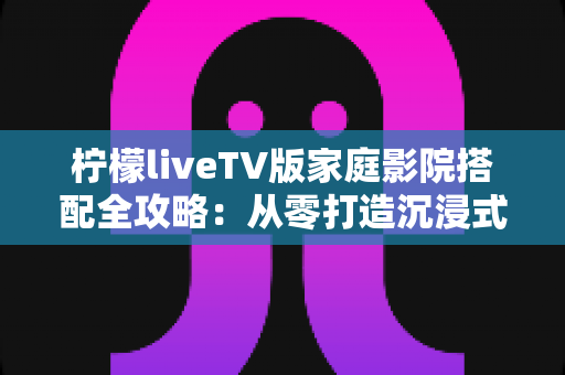 柠檬liveTV版家庭影院搭配全攻略：从零打造沉浸式私人影音空间的实用指南