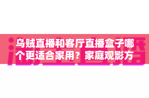 乌贼直播和客厅直播盒子哪个更适合家用？家庭观影方案全面对比与选购指南