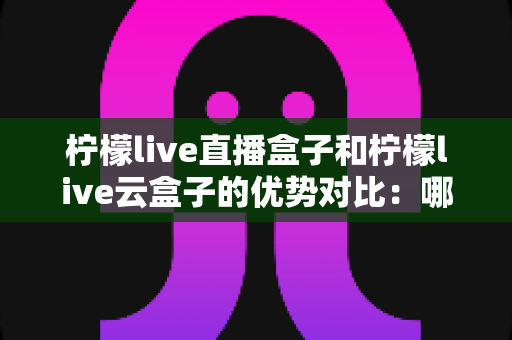 柠檬live直播盒子和柠檬live云盒子的优势对比:哪款电视盒子更值得入手?一文读懂选购要点 柠檬live直播盒子和柠檬live云盒子的优势对比:哪款电视盒子更值得入手?一文读懂选购要点