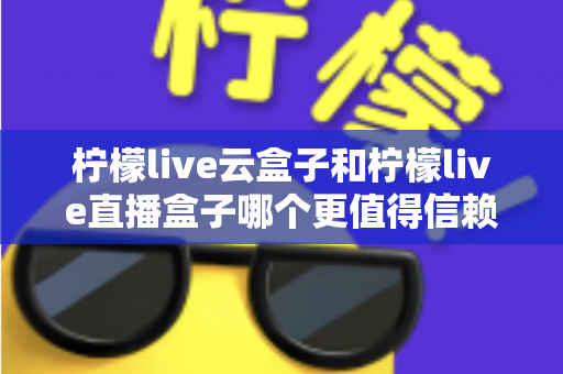 柠檬live云盒子和柠檬live直播盒子哪个更值得信赖？2025年最全选购对比指南