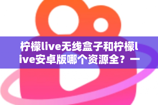 柠檬live无线盒子和柠檬live安卓版哪个资源全?一文读懂两者资源差异与选购指南 柠檬live无线盒子和柠檬live安卓版哪个资源全?一文读懂两者资源差异与选购指南