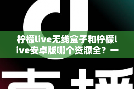 柠檬live无线盒子和柠檬live安卓版哪个资源全？一文读懂两者资源差异与选购指南