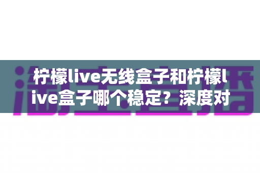 柠檬live无线盒子和柠檬live盒子哪个稳定?深度对比解析与实用选购指南 柠檬live无线盒子和柠檬live盒子哪个稳定?深度对比解析与实用选购指南