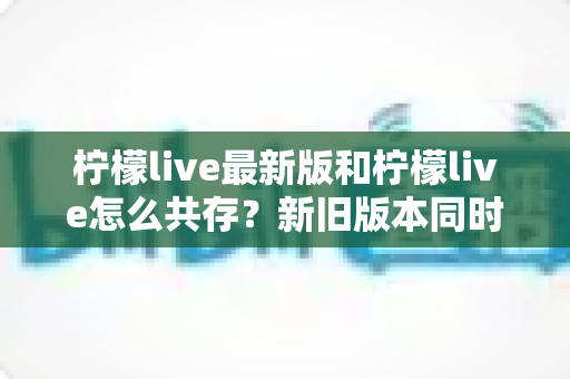 柠檬live最新版和柠檬live怎么共存？新旧版本同时安装使用的全攻略详解