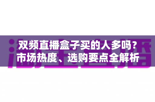 双频直播盒子买的人多吗？市场热度、选购要点全解析，看完再买不踩坑！