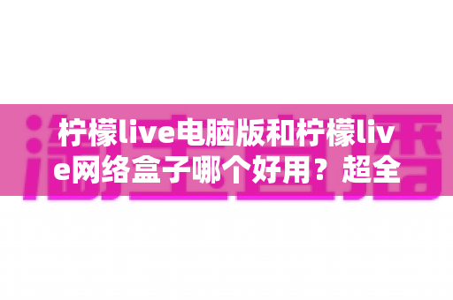 柠檬live电脑版和柠檬live网络盒子哪个好用？超全深度对比评测，帮你一步到位选对观影设备