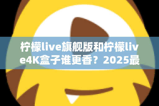 柠檬live旗舰版和柠檬live4K盒子谁更香?2025最新深度对比评测帮你选对不踩坑 柠檬live旗舰版和柠檬live4K盒子谁更香?2025最新深度对比评测帮你选对不踩坑