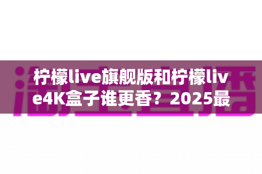 柠檬live旗舰版和柠檬live4K盒子谁更香?2025最新深度对比评测帮你选对不踩坑 柠檬live旗舰版和柠檬live4K盒子谁更香?2025最新深度对比评测帮你选对不踩坑