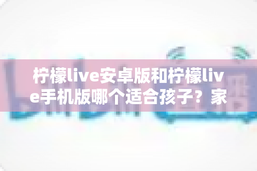 柠檬live安卓版和柠檬live手机版哪个适合孩子?家长必读的完整选择指南与安全建议 柠檬live安卓版和柠檬live手机版哪个适合孩子?家长必读的完整选择指南与安全建议