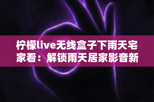 柠檬live无线盒子下雨天宅家看:解锁雨天居家影音新姿势,让每一场雨都成为追剧的邀请函 柠檬live无线盒子下雨天宅家看:解锁雨天居家影音新姿势,让每一场雨都成为追剧的邀请函