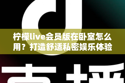 柠檬live会员版在卧室怎么用?打造舒适私密娱乐体验的完整实用指南 柠檬live会员版在卧室怎么用?打造舒适私密娱乐体验的完整实用指南