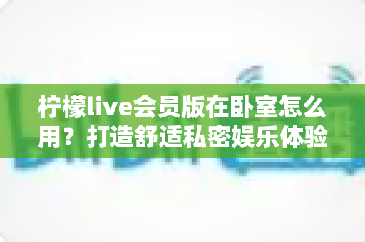 柠檬live会员版在卧室怎么用?打造舒适私密娱乐体验的完整实用指南 柠檬live会员版在卧室怎么用?打造舒适私密娱乐体验的完整实用指南