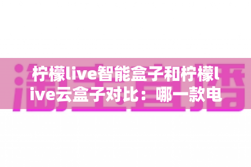柠檬live智能盒子和柠檬live云盒子对比：哪一款电视盒子更适合你的家庭娱乐需求？